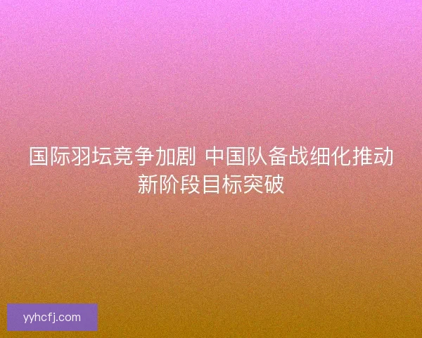 国际羽坛竞争加剧 中国队备战细化推动新阶段目标突破