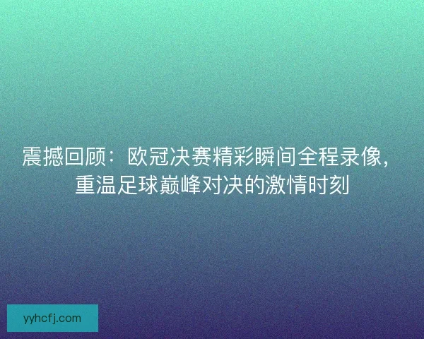 震撼回顾：欧冠决赛精彩瞬间全程录像，重温足球巅峰对决的激情时刻