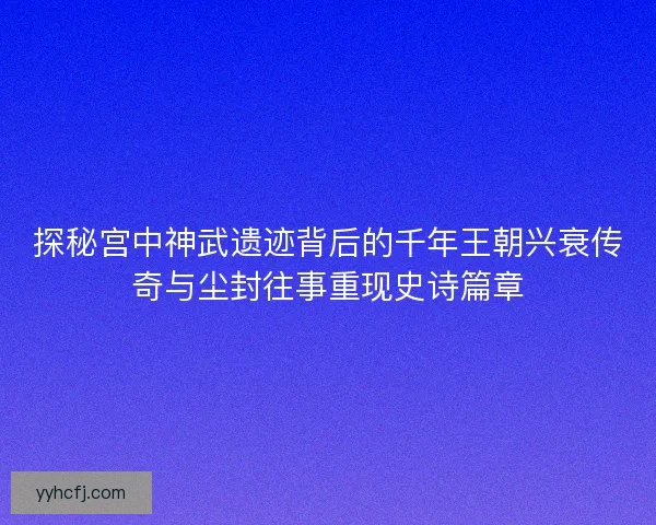 探秘宫中神武遗迹背后的千年王朝兴衰传奇与尘封往事重现史诗篇章