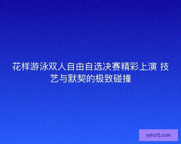 花样游泳双人自由自选决赛精彩上演 技艺与默契的极致碰撞