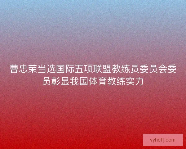 曹忠荣当选国际五项联盟教练员委员会委员彰显我国体育教练实力