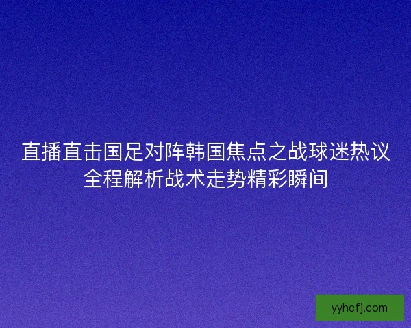 直播直击国足对阵韩国焦点之战球迷热议全程解析战术走势精彩瞬间