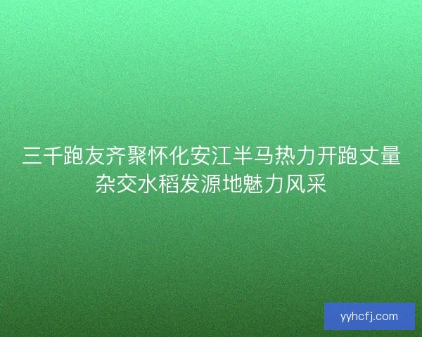 三千跑友齐聚怀化安江半马热力开跑丈量杂交水稻发源地魅力风采