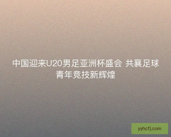 中国迎来U20男足亚洲杯盛会 共襄足球青年竞技新辉煌 中国迎来U20男足亚洲杯盛会 共襄足球青年竞技新辉煌