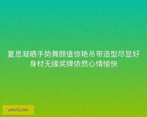 夏思凝晒手势舞颜值惊艳吊带造型尽显好身材无缘奖牌依然心情愉快