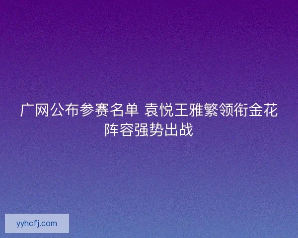 广网公布参赛名单 袁悦王雅繁领衔金花阵容强势出战