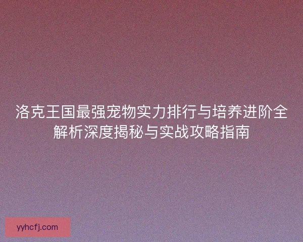 洛克王国最强宠物实力排行与培养进阶全解析深度揭秘与实战攻略指南