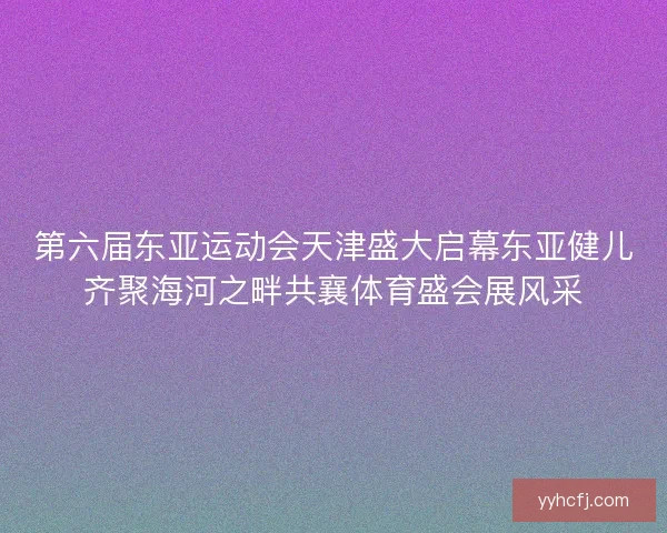 第六届东亚运动会天津盛大启幕东亚健儿齐聚海河之畔共襄体育盛会展风采