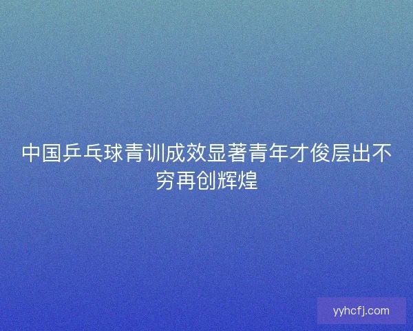 中国乒乓球青训成效显著青年才俊层出不穷再创辉煌