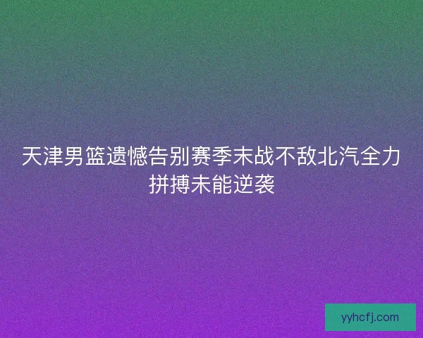 天津男篮遗憾告别赛季末战不敌北汽全力拼搏未能逆袭