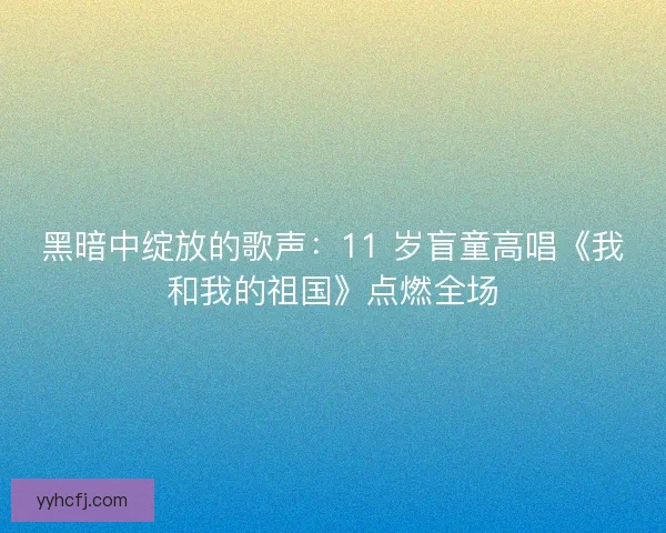黑暗中绽放的歌声：11 岁盲童高唱《我和我的祖国》点燃全场
