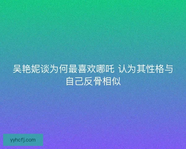 吴艳妮谈为何最喜欢哪吒 认为其性格与自己反骨相似