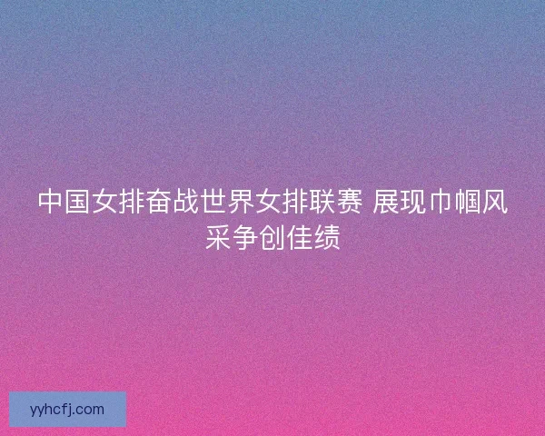 中国女排奋战世界女排联赛 展现巾帼风采争创佳绩