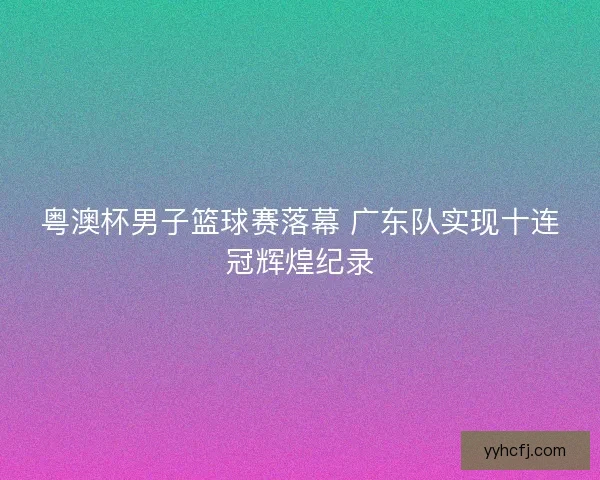 粤澳杯男子篮球赛落幕 广东队实现十连冠辉煌纪录