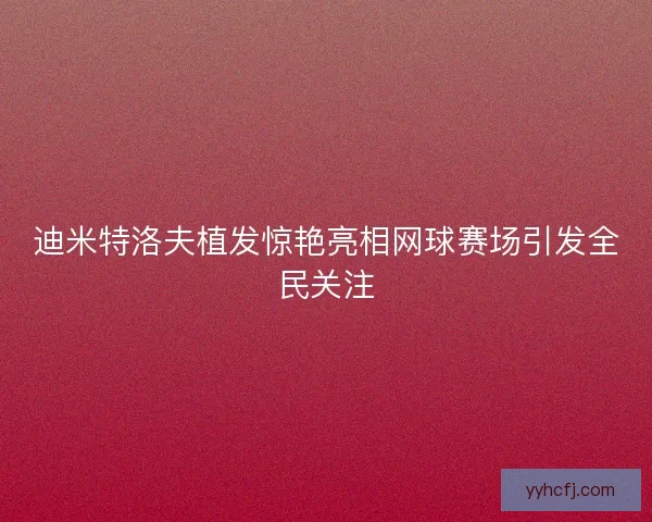 迪米特洛夫植发惊艳亮相网球赛场引发全民关注
