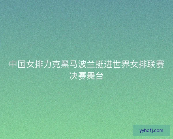 中国女排力克黑马波兰挺进世界女排联赛决赛舞台
