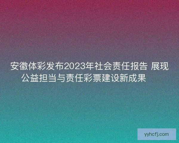 安徽体彩发布2023年社会责任报告 展现公益担当与责任彩票建设新成果 🎯