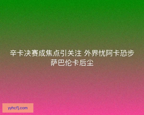 辛卡决赛成焦点引关注 外界忧阿卡恐步萨巴伦卡后尘