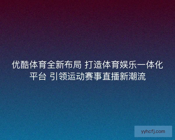 优酷体育全新布局 打造体育娱乐一体化平台 引领运动赛事直播新潮流