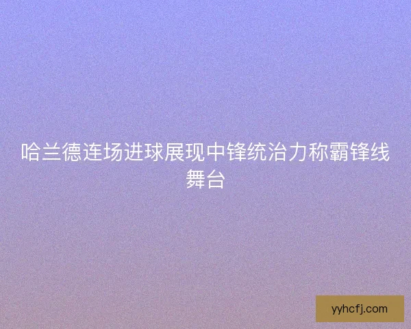 哈兰德连场进球展现中锋统治力称霸锋线舞台 哈兰德连场进球展现中锋统治力称霸锋线舞台
